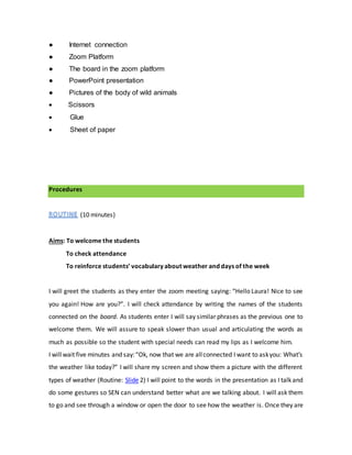 ● Internet connection
● Zoom Platform
● The board in the zoom platform
● PowerPoint presentation
● Pictures of the body of wild animals
 Scissors
 Glue
 Sheet of paper
Procedures
(10 minutes)
Aims: To welcome the students
To check attendance
To reinforce students’ vocabulary about weather and days of the week
I will greet the students as they enter the zoom meeting saying: “Hello Laura! Nice to see
you again! How are you?”. I will check attendance by writing the names of the students
connected on the board. As students enter I will say similar phrases as the previous one to
welcome them. We will assure to speak slower than usual and articulating the words as
much as possible so the student with special needs can read my lips as I welcome him.
I willwait five minutes and say:“Ok, now that we are allconnected I want to askyou: What’s
the weather like today?” I will share my screen and show them a picture with the different
types of weather (Routine: Slide 2) I will point to the words in the presentation as I talk and
do some gestures so SEN can understand better what are we talking about. I will ask them
to go and see through a window or open the door to see how the weather is. Once they are
 