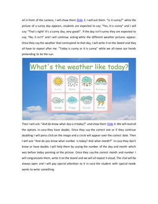 all in front of the camera, I will show them Slide 3. I will ask them: “Is it sunny?” while the
picture of a sunny day appears, students are expected to say: “Yes, it is sunny” and I will
say: “That´s right! It’s a sunny day, very good!”. If the day isn’t sunny they are expected to
say: “No, it isn’t” and I will continue asking while the different weather pictures appear.
Once they say the weather that correspond to that day, I will write it on the board and they
all have to repeat after me: “Today is sunny or It is sunny” while we all move our hands
pretending to be the sun.
Then I will ask: “And do know what day is it today?” and show them Slide 4. We will read all
the options in case they have doubts. Once they say the correct one or if they continue
doubting I will press click on the image and a circle will appear over the correct date. Then
I will ask: “And do you know what number is today? And what month?” In case they don’t
know or have doubts I will help them by saying the number of the day and month which
was before today pointing at the picture. Once they say the correct month and number I
will congratulate them, write it on the board and we will all repeat it aloud. The chat will be
always open and I will pay special attention to it in case the student with special needs
wants to write something.
 