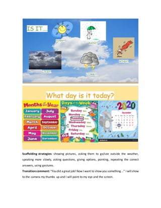 Scaffolding strategies: showing pictures, asking them to go/see outside the weather,
speaking more slowly, asking questions, giving options, pointing, repeating the correct
answers, using gestures.
Transitioncomment:“Youdid agreat job! Now I want to show you something...” I willshow
to the camera my thumbs up and I will point to my eye and the screen.
 