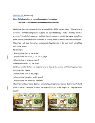 (5 minutes)
Aims: To help student to remember previous knowledge
To create a context to introduce the new vocabulary
I will show them the pictures of three animals (Slides 9-20) and ask them: “What animal is
it?” while I point to each picture. Students are expected to say: “That´s a monkey” or “It is
a monkey”. I will elicit responses and help them in case they need it by saying part of the
name, writing on the board the first letter or clicking on the screen so the name will appear.
After that, I will read three clues and students have to write in the chat which animal has
that characteristic.
For example:
. Which animal lives in the desert?
. Which animal has claws, a tail and is grey?
. Which animal is long and green?
Students will write: “It’s the lizard”
I willread another 3 clues and students have to show at the camera with their fingers,which
option do they choose.
. Which animal lives in the jungle?
. Which animal has wings and is green?
. Which animal has a tail and is brown?
After that I will ask: “What do these animals have in common? Where do they live?”. I will
point to the last 4 animals. Students are expected to say: “In the jungle” or “They live in the
jungle”
 