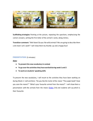 Scaffolding strategies: Pointing at the picture, repeating the questions, emphasizing the
correct answers, writing the first letter of the animal’s name, doing mimics.
Transition comment: “Well done! Do you like wild animals? We are going to describe them
a bit more! Let’s work!” I will show them my thumbs up and a happy face!
(5 minutes)
Aims:
● To present the new vocabulary in context
● To go over the activities they have worked during week 1 and 2
● To work on students' speaking skills
To present the new vocabulary, I will resort to the activities they have been working on
during Week 2. I will ask them, “Do you like the trailer of the movie “The jungle book? Have
you seen the movie?” “What's your favourite animal from the movie?”. I will show them a
presentation with the animals from the movie (Slides 2-8) and students will say which is
their favourite.
 