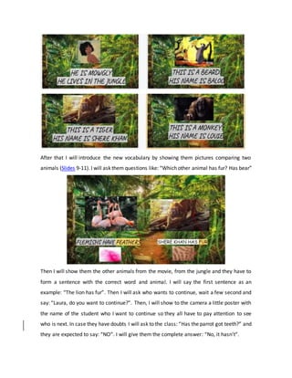 After that I will introduce the new vocabulary by showing them pictures comparing two
animals (Slides 9-11). I will ask them questions like: “Which other animal has fur? Has bear”
Then I will show them the other animals from the movie, from the jungle and they have to
form a sentence with the correct word and animal. I will say the first sentence as an
example: “The lion has fur”. Then I will ask who wants to continue, wait a few second and
say: “Laura, do you want to continue?”. Then, I will show to the camera a little poster with
the name of the student who I want to continue so they all have to pay attention to see
who is next. In case they have doubts I will ask to the class: “Has the parrot got teeth?” and
they are expected to say: “NO”. I will give them the complete answer: “No, it hasn’t”.
 
