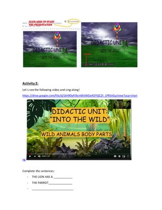 Activity 2:
Let´s see the following video and sing along!
https://drive.google.com/file/d/1kHX0yPJ9zm0IitWGxAOYQCZt_LPRSnGy/view?usp=shari
ng
Complete the sentences:
- THE LION HAS A ____________
- THE PARROT_______________
- __________________________
 