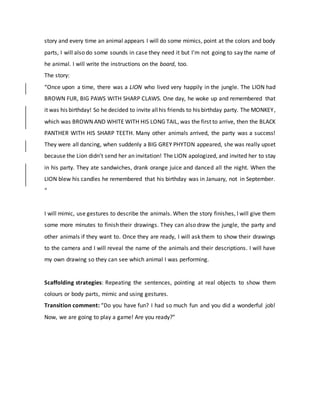 story and every time an animal appears I will do some mimics, point at the colors and body
parts, I will also do some sounds in case they need it but I’m not going to say the name of
he animal. I will write the instructions on the board, too.
The story:
“Once upon a time, there was a LION who lived very happily in the jungle. The LION had
BROWN FUR, BIG PAWS WITH SHARP CLAWS. One day, he woke up and remembered that
it was his birthday! So he decided to invite allhis friends to his birthday party. The MONKEY,
which was BROWN AND WHITE WITH HIS LONG TAIL, was the first to arrive, then the BLACK
PANTHER WITH HIS SHARP TEETH. Many other animals arrived, the party was a success!
They were all dancing, when suddenly a BIG GREY PHYTON appeared, she was really upset
because the Lion didn’t send her an invitation! The LION apologized, and invited her to stay
in his party. They ate sandwiches, drank orange juice and danced all the night. When the
LION blew his candles he remembered that his birthday was in January, not in September.
“
I will mimic, use gestures to describe the animals. When the story finishes, I will give them
some more minutes to finish their drawings. They can also draw the jungle, the party and
other animals if they want to. Once they are ready, I will ask them to show their drawings
to the camera and I will reveal the name of the animals and their descriptions. I will have
my own drawing so they can see which animal I was performing.
Scaffolding strategies: Repeating the sentences, pointing at real objects to show them
colours or body parts, mimic and using gestures.
Transition comment: “Do you have fun? I had so much fun and you did a wonderful job!
Now, we are going to play a game! Are you ready?”
 