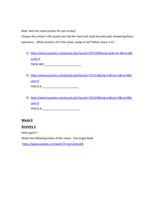 Now, here are some puzzles for you to play!
Choose the animal in the puzzle you like the most and send me and audio answering these
questions: - What animal is it? It has claws, wings or tail? What colour is it?
1) https://www.jspuzzles.com/puzzle.php?puzzle=2457393&lang=es&size=3&cut=8&
scale=3
THESE ARE ________________________
2) https://www.jspuzzles.com/puzzle.php?puzzle=721213&lang=es&size=3&cut=8&s
cale=3
THIS IS A ________________________
3) https://www.jspuzzles.com/puzzle.php?puzzle=721219&lang=es&size=4&cut=8&s
cale=3
THIS IS A _________________________
Week 2
Activity 1
Hello again!!
Watch the following trailer of the movie: The Jungle Book
https://www.youtube.com/watch?v=jqmUoteadZI
 