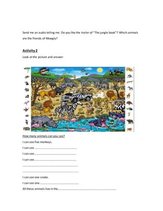 Send me an audio telling me: Do you like the trailer of “The jungle book”? Which animals
are the friends of Mowgly?
Activity 2
Look at the picture and answer:
How many animals can you see?
I can see five monkeys.
I can see .....................................................
I can see.....................................................
I can see.....................................................
.....................................................................
......................................................................
I can see one snake.
I can see one.................................................
All these animals live in the.........................................................................
 