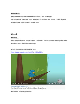Homework:
Next week we have the zoom meeting!!! I can’t wait to see you!!
For the meeting I need you to cut body parts of different wild animal, a sheet of paper,
glue and some colour pencils! See you soon!
Week 3
Activity 1
Hello everybody! How are you? I have a wonderful time in our zoom meeting! You did a
wonderful job! Let’s continue working!
Watch and listen to the following song!
https://www.youtube.com/watch?v=_Ir0Mc6Qilo
Answer the following questions:
 