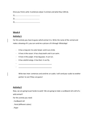 Once you finish, write 3 sentences about 3 animals and what they CAN do.
1).......................................................
2)......................................................
3).......................................................
Week 4
Activity 1
For this activity you have to guess which animal it is. Write the name of the animal and
make a drawing of it, you can send me a picture of it through WhatsApp!
- It has a long tail. Its color brown and it can climb.
- It lives in the ocean. It has sharp teeth and it can swim.
- It lives in the jungle. It has big paws. It can run.
- It has colorful wings. It has feet. It can fly.
- ____________________________________
- ____________________________________
Write two more sentences and send me an audio. I will send your audio to another
partner to see if they can guess!
Activity 2
Now, we are going to put hands to work! We are going to make a cardboard roll craft of a
wild animal!!
For this activity you need:
. Cardboard roll
. Paint (different colors)
. Paper
 