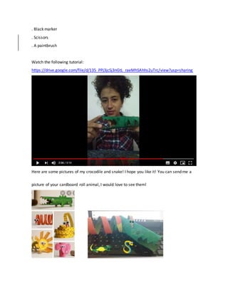 . Black marker
. Scissors
. A paintbrush
Watch the following tutorial:
https://drive.google.com/file/d/135_PPj3jcSj3nGtL_raeMhSAhhs2uTrc/view?usp=sharing
Here are some pictures of my crocodile and snake! I hope you like it! You can send me a
picture of your cardboard roll animal, I would love to see them!
 