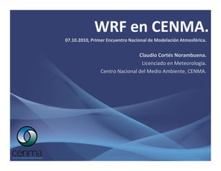 WRF en CENMA.
07.10.2010, Primer Encuentro Nacional de Modelación Atmosférica.


                                Claudio Cortés Norambuena.
                                 Licenciado en Meteorología.
                Centro Nacional del Medio Ambiente, CENMA.
 