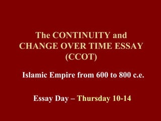 The CONTINUITY and CHANGE OVER TIME ESSAY (CCOT) Islamic Empire from 600 to 800 c.e. Essay Day –  Thursday 10-14   