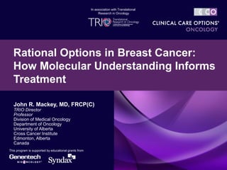 John R. Mackey, MD, FRCP(C)
TRIO Director
Professor
Division of Medical Oncology
Department of Oncology
University of Alberta
Cross Cancer Institute
Edmonton, Alberta
Canada
Rational Options in Breast Cancer:
How Molecular Understanding Informs
Treatment
This program is supported by educational grants from
In association with Translational
Research in Oncology
 