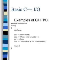 Basic C++ I/O
Examples of C++ I/O
#include <iostream.h>
main()
{
int nTemp;
cout << “Hello World”;
cout << “Please enter a number : “;
cin >> nTemp;
cout << “ The number is “ << nTemp << endl;
return 0;
}
 