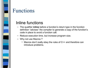 Functions
Inline functions
– The qualifier inline before a function’s return type in the function
definition “advises” the compiler to generate a copy of the function’s
code in place to avoid a function call.
– Reduce execution time, but increase program size.
– Why not use Macros ?
• Macros don’t really obey the rules of C++ and therefore can
introduce problems.
 