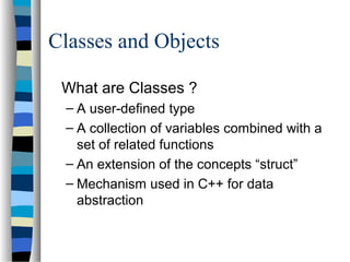 Classes and Objects
What are Classes ?
– A user-defined type
– A collection of variables combined with a
set of related functions
– An extension of the concepts “struct”
– Mechanism used in C++ for data
abstraction
 