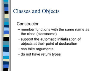 Classes and Objects
Constructor
– member functions with the same name as
the class (classname)
– support the automatic initialisation of
objects at their point of declaration
– can take arguments
– do not have return types
 