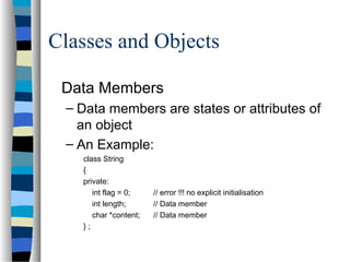 Classes and Objects
Data Members
– Data members are states or attributes of
an object
– An Example:
class String
{
private:
int flag = 0; // error !!! no explicit initialisation
int length; // Data member
char *content; // Data member
} ;
 