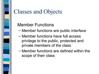 Classes and Objects
Member Functions
– Member functions are public interface
– Member functions have full access
privilege to the public, protected and
private members of the class
– Member functions are defined within the
scope of their class
 