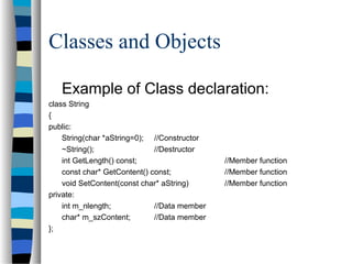 Classes and Objects
Example of Class declaration:
class String
{
public:
String(char *aString=0); //Constructor
~String(); //Destructor
int GetLength() const; //Member function
const char* GetContent() const; //Member function
void SetContent(const char* aString) //Member function
private:
int m_nlength; //Data member
char* m_szContent; //Data member
};
 