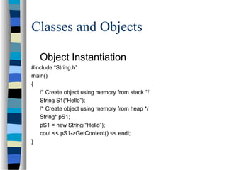 Classes and Objects
Object Instantiation
#include “String.h”
main()
{
/* Create object using memory from stack */
String S1(“Hello”);
/* Create object using memory from heap */
String* pS1;
pS1 = new String(“Hello”);
cout << pS1->GetContent() << endl;
}
 