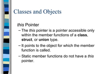 Classes and Objects
this Pointer
– The this pointer is a pointer accessible only
within the member functions of a class,
struct, or union type.
– It points to the object for which the member
function is called.
– Static member functions do not have a this
pointer.
 