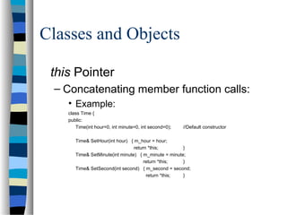 Classes and Objects
this Pointer
– Concatenating member function calls:
• Example:
class Time {
public:
Time(int hour=0, int minute=0, int second=0); //Default constructor
Time& SetHour(int hour) { m_hour = hour;
return *this; }
Time& SetMinute(int minute) { m_minute = minute;
return *this; }
Time& SetSecond(int second) { m_second = second;
return *this; }
 
