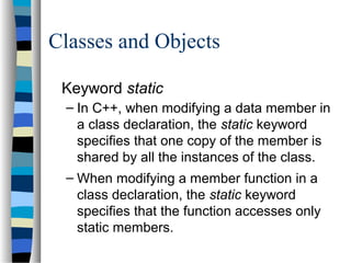 Classes and Objects
Keyword static
– In C++, when modifying a data member in
a class declaration, the static keyword
specifies that one copy of the member is
shared by all the instances of the class.
– When modifying a member function in a
class declaration, the static keyword
specifies that the function accesses only
static members.
 