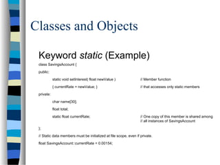 Classes and Objects
Keyword static (Example)
class SavingsAccount {
public:
static void setInterest( float newValue ) // Member function
{ currentRate = newValue; } // that accesses only static members
private:
char name[30];
float total;
static float currentRate; // One copy of this member is shared among
// all instances of SavingsAccount
};
// Static data members must be initialized at file scope, even if private.
float SavingsAccount::currentRate = 0.00154;
 