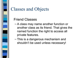Classes and Objects
Friend Classes
– A class may name another function or
another class as its friend. That gives the
named function the right to access all
private features.
– This is a dangerous mechanism and
shouldn’t be used unless necessary!
 