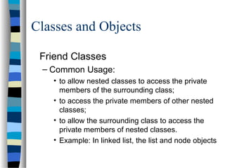 Classes and Objects
Friend Classes
– Common Usage:
• to allow nested classes to access the private
members of the surrounding class;
• to access the private members of other nested
classes;
• to allow the surrounding class to access the
private members of nested classes.
• Example: In linked list, the list and node objects
 