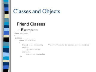 Classes and Objects
Friend Classes
– Examples:
class Surround
{
public:
class FirstWithin
{
friend class Surround; //Allows Surround to access private members
public:
int getValue();
private:
static int variable;
};
 