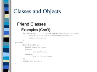 Classes and Objects
Friend Classes
– Examples (Con’t):
int getValue() { // inline member function of Surround
FirstWithin::variable = SecondWithin::variable;
return (variable);
}
private:
class SecondWithin {
friend class Surround;
public:
int getValue();
private:
static int variable;
};
static int variable;
};
 