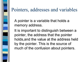 Pointers, addresses and variables
A pointer is a variable that holds a
memory address.
It is important to distinguish between a
pointer, the address that the pointer
holds,and the value at the address held
by the pointer. This is the source of
much of the confusion about pointers.
 