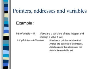 Pointers, addresses and variables
Example :
int nVariable = 5; //declare a variable of type integer and
//assign a value 5 to it.
int *pPointer = &nVariable; //declare a pointer variable that
//holds the address of an integer,
//and assigns the address of the
//variable nVariable to it
 
