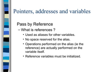 Pointers, addresses and variables
Pass by Reference
– What is references ?
• Used as aliases for other variables.
• No space reserved for the alias.
• Operations performed on the alias (ie the
reference) are actually performed on the
variable itself.
• Reference variables must be initialized.
 