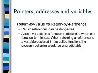 Pointers, addresses and variables
Return-by-Value vs Return-by-Reference
– Return references can be dangerous.
– A local variable in a function is discarded when the
function terminates. When returning a reference to
a variable declared in the called function, the
program behavior would be unpredictable.
 