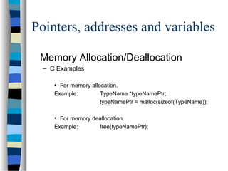 Pointers, addresses and variables
Memory Allocation/Deallocation
– C Examples
• For memory allocation.
Example: TypeName *typeNamePtr;
typeNamePtr = malloc(sizeof(TypeName));
• For memory deallocation.
Example: free(typeNamePtr);
 
