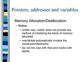 Pointers, addresses and variables
Memory Allocation/Deallocation
– Notes:
• Unlike new, malloc does not provide any
method of initializing the block of memory
allocated.
• new/delete automatically invokes the
constructor/destructor.
• Do not mix new with free and malloc with
delete.
 