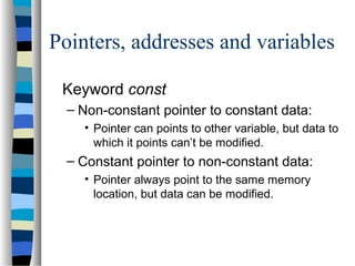 Pointers, addresses and variables
Keyword const
– Non-constant pointer to constant data:
• Pointer can points to other variable, but data to
which it points can’t be modified.
– Constant pointer to non-constant data:
• Pointer always point to the same memory
location, but data can be modified.
 