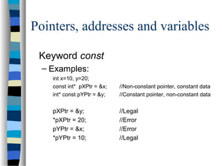 Pointers, addresses and variables
Keyword const
– Examples:
int x=10, y=20;
const int* pXPtr = &x; //Non-constant pointer, constant data
int* const pYPtr = &y; //Constant pointer, non-constant data
pXPtr = &y; //Legal
*pXPtr = 20; //Error
pYPtr = &x; //Error
*pYPtr = 10; //Legal
 