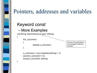 Pointers, addresses and variables
Keyword const
– More Examples
void String::SetContent(const char* aString)
{
if(m_szContent)
{
delete[] m_szContent;
}
m_szContent = new char[strlen(aString) + 1];
assert(m_szContent != 0);
strcpy(m_szContent, aString);
}
Ensure the parameter is
not changed inside the
function.
 