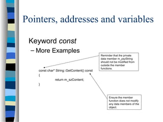 Pointers, addresses and variables
Keyword const
– More Examples
const char* String::GetContent() const
{
return m_szContent;
}
Ensure the member
function does not modify
any data members of the
object.
Reminder that the private
data member m_pszString
should not be modified from
outside the member
functions.
 