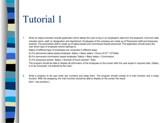 Tutorial 1
1. Write an object-oriented console application which allows the user to key in an employee’s data from the keyboard. Common data
includes name, staff_id, designation and department. Employees of the company are made up of Permanent staff and temporary
workers. The permanent staff is made up of salary-based and commission-based personnel. The application should query the
user which type of employee he/she belongs to.
Salary of different type of employees are computed in different ways:
A) For permanent salary based employee: Salary = Basic salary + Hours of OT * OT-Rate
B) For permanent commission based employee: Salary = Basic salary + Commission
C) For temporary worker, Salary = Number of hours worked * Rate
The program should be able to display all information of the employee on the screen after the user keyed in required data. (Salary
is to be computed, not entered by the user)
2. Write a program to let user enter two numbers and swap them. The program should consist of a main function and a swap
function. After the swapping, the main function should be able to display on the screen the result.
[Hint : Use pointers ]
 