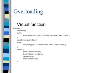 Overloading
Virtual function
Example :
class Base {
public:
virtual void print() { cout << “nThis is from Base Class” << endl; }
};
class Derive : public Base {
public:
void print() { cout << “nThis is from Derive Class” << endl; }
};
main() {
Base* GenericClass = 0;
GenericClass = new Derive;
Derive->print();
delete GenericClass;
}
 