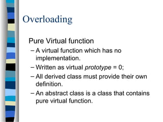 Overloading
Pure Virtual function
– A virtual function which has no
implementation.
– Written as virtual prototype = 0;
– All derived class must provide their own
definition.
– An abstract class is a class that contains
pure virtual function.
 