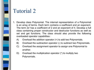 Tutorial 2
1. Develop class Polynomial. The internal representation of a Polynomial
is an array of terms. Each term contains a coefficient and an exponent.
The term 2x4
has a coefficient of 2 and an exponent of 4. Develop a full
class containing proper constructor and destructor functions as well as
set and get functions. The class should also provide the following
overloaded operator capabilities :
A) Overload the addition operator (+) to add two Polynomials.
B) Overload the subtraction operator (-) to subtract two Polynomials.
C) Overload the assignment operator to assign one Polynomial to
another.
D) Overload the multiplication operator (*) to multiply two
Polynomials.
 
