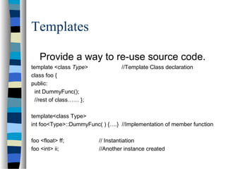 Templates
Provide a way to re-use source code.
template <class Type> //Template Class declaration
class foo {
public:
int DummyFunc();
//rest of class…… };
template<class Type>
int foo<Type>::DummyFunc( ) {….} //Implementation of member function
foo <float> ff; // Instantiation
foo <int> ii; //Another instance created
 