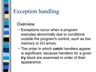 Exception handling
Overview
– Exceptions occur when a program
executes abnormally due to conditions
outside the program's control, such as low
memory or I/O errors.
– The order in which catch handlers appear
is significant, because handlers for a given
try block are examined in order of their
appearance.
 