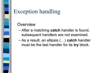Exception handling
Overview
– After a matching catch handler is found,
subsequent handlers are not examined.
– As a result, an ellipsis (…) catch handler
must be the last handler for its try block.
 
