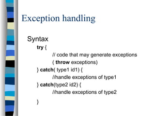 Exception handling
Syntax
try {
// code that may generate exceptions
( throw exceptions)
} catch( type1 id1) {
//handle exceptions of type1
} catch(type2 id2) {
//handle exceptions of type2
}
 